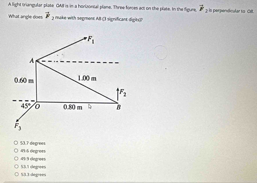 A light triangular plate OAB is in a horizontal plane. Three forces act on the plate. In the figure, vector F_2 is perpendicular to OB.
What angle does vector F_2 make with segment AB (3 significant digits)?
F_1
A
0.60 m 1.00 m
F_2
45° 0 0.80 m B
F_3
53.7 degrees
49.6 degrees
49.9 degrees
53.1 degrees
53.3 degrees