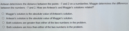 Antwan determines the distance between the points -7 and 2 on a numberline. Maggie determines the difference
between the numbers -7 and 2. How are Antwan's and Maggie's solutions related?
Maggie's solution is the absolute value of Antwan's solution.
Antwan's solution is the absolute value of Maggie's solution.
Both solutions are greater than either of the two numbers in the probler.
Both solutions are less than either of the two numbers in the problem.