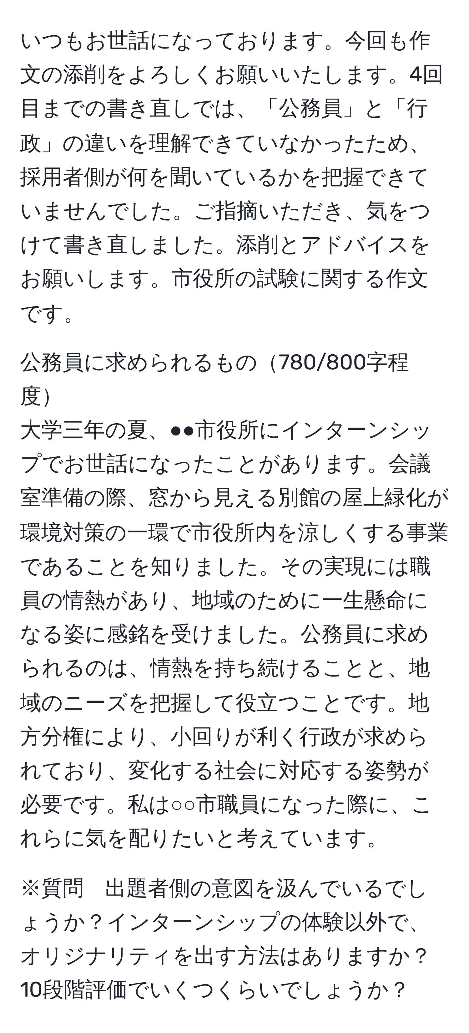 いつもお世話になっております。今回も作文の添削をよろしくお願いいたします。4回目までの書き直しでは、「公務員」と「行政」の違いを理解できていなかったため、採用者側が何を聞いているかを把握できていませんでした。ご指摘いただき、気をつけて書き直しました。添削とアドバイスをお願いします。市役所の試験に関する作文です。

公務員に求められるもの780/800字程度
大学三年の夏、●●市役所にインターンシップでお世話になったことがあります。会議室準備の際、窓から見える別館の屋上緑化が環境対策の一環で市役所内を涼しくする事業であることを知りました。その実現には職員の情熱があり、地域のために一生懸命になる姿に感銘を受けました。公務員に求められるのは、情熱を持ち続けることと、地域のニーズを把握して役立つことです。地方分権により、小回りが利く行政が求められており、変化する社会に対応する姿勢が必要です。私は○○市職員になった際に、これらに気を配りたいと考えています。

※質問　出題者側の意図を汲んでいるでしょうか？インターンシップの体験以外で、オリジナリティを出す方法はありますか？10段階評価でいくつくらいでしょうか？