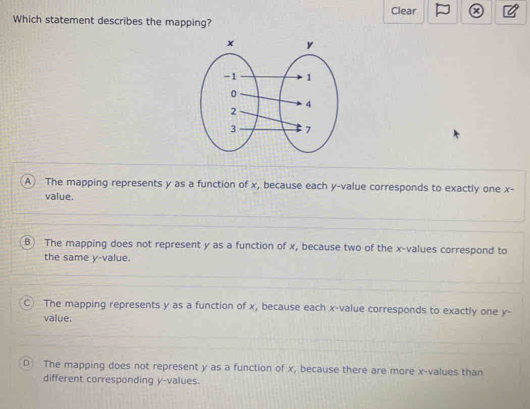 Clear a a
Which statement describes the mapping?
A The mapping represents y as a function of x, because each y -value corresponds to exactly one x -
value.
B) The mapping does not represent y as a function of x, because two of the x -values correspond to
the same y -value.
C The mapping represents y as a function of x, because each x -value corresponds to exactly one y -
value.
D The mapping does not represent y as a function of x, because there are more x -values than
different corresponding y -values.