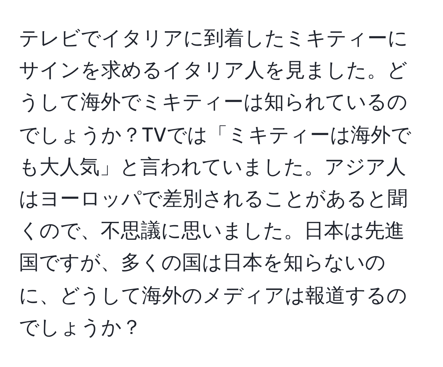 テレビでイタリアに到着したミキティーにサインを求めるイタリア人を見ました。どうして海外でミキティーは知られているのでしょうか？TVでは「ミキティーは海外でも大人気」と言われていました。アジア人はヨーロッパで差別されることがあると聞くので、不思議に思いました。日本は先進国ですが、多くの国は日本を知らないのに、どうして海外のメディアは報道するのでしょうか？