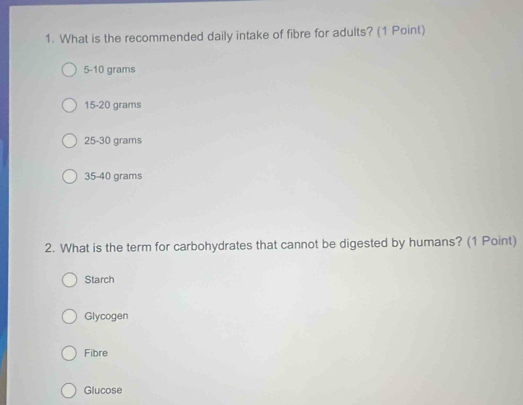 What is the recommended daily intake of fibre for adults? (1 Point)
5-10 grams
15-20 grams
25-30 grams
35-40 grams
2. What is the term for carbohydrates that cannot be digested by humans? (1 Point)
Starch
Glycogen
Fibre
Glucose