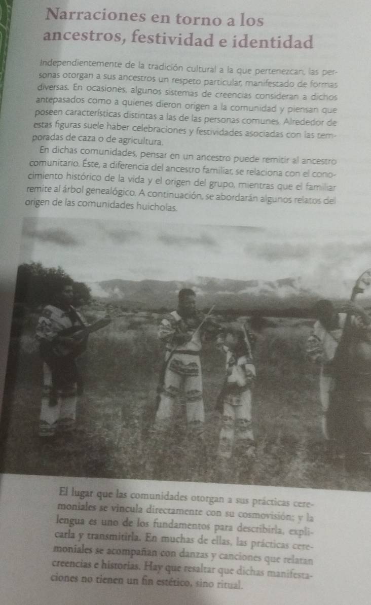 Narraciones en torno a los 
ancestros, festividad e identidad 
Independientemente de la tradición cultural a la que pertenezcan, las per- 
sonas otorgan a sus ancestros un respeto particular, manifestado de formas 
diversas. En ocasiones, algunos sistemas de creencias consideran a dichos 
antepasados como a quienes dieron origen a la comunidad y piensan que 
poseen características distintas a las de las personas comunes. Alrededor de 
estas figuras suele haber celebraciones y festividades asociadas con las tem- 
poradas de caza o de agricultura. 
En dichas comunidades, pensar en un ancestro puede remitir al ancestro 
comunitario. Éste, a diferencia del ancestro familiar, se relaciona con el cono- 
cimiento histórico de la vida y el origen del grupo, mientras que el familiar 
remite al árbol genealógico. A continuación, se abordarán algunos relatos del 
origen de las comunidades huicholas. 
El lugar que las comunidades otorgan a sus prácticas cere- 
moniales se vincula directamente con su cosmovisión; y la 
lengua es uno de los fundamentos para describirla, expli- 
carla y transmitirla. En muchas de ellas, las prácticas cere- 
moniales se acompañan con danzas y canciones que relatan 
creencias e historias. Hay que resaltar que dichas manifesta- 
ciones no tienen un fin estético, sino ritual.