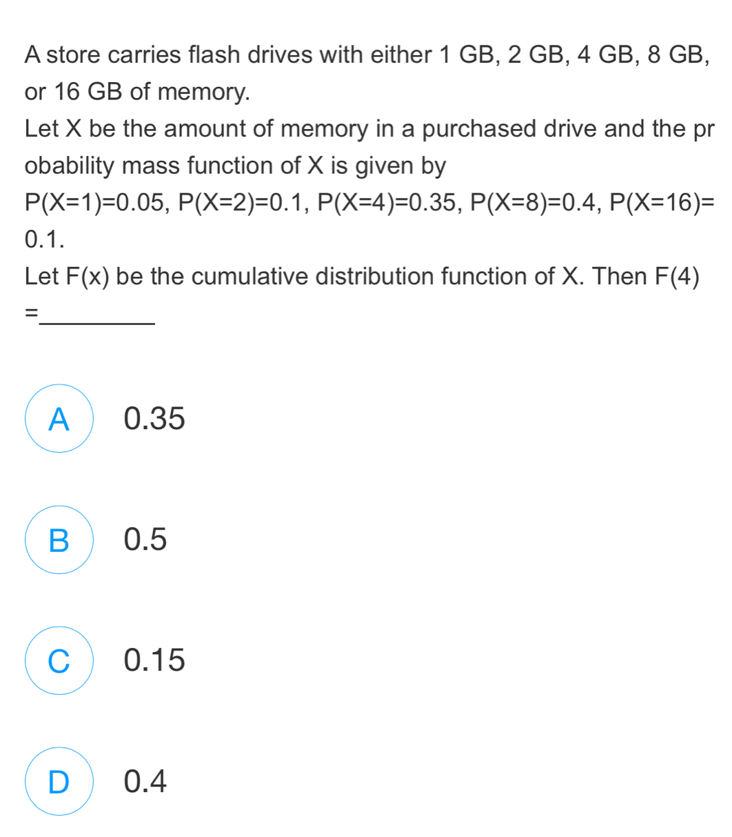 A store carries flash drives with either 1 GB, 2 GB, 4 GB, 8 GB,
or 16 GB of memory.
Let X be the amount of memory in a purchased drive and the pr
obability mass function of X is given by
P(X=1)=0.05, P(X=2)=0.1, P(X=4)=0.35, P(X=8)=0.4, P(X=16)=
0.1.
Let F(x) be the cumulative distribution function of X. Then F(4)
_
=
A ) 0.35
B ) 0.5
C  0.15
D) 0.4