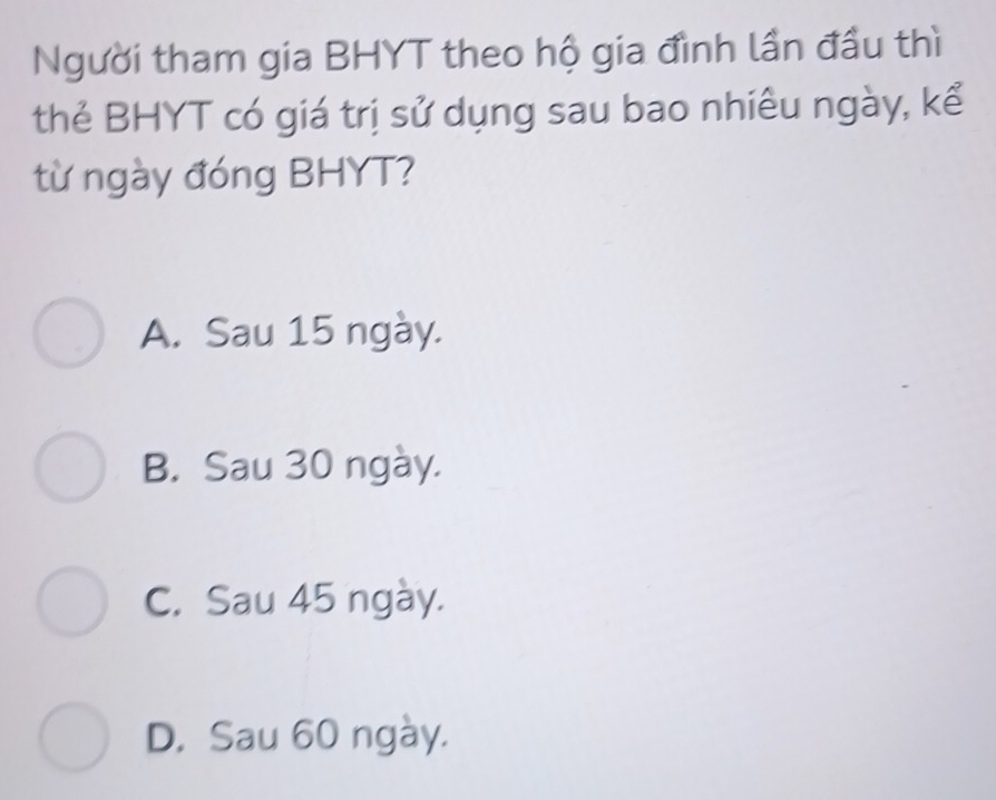 Người tham gia BHYT theo hộ gia đình lần đầu thì
thẻ BHYT có giá trị sử dụng sau bao nhiều ngày, kể
từ ngày đóng BHYT?
A. Sau 15 ngày.
B. Sau 30 ngày.
C. Sau 45 ngày.
D. Sau 60 ngày.