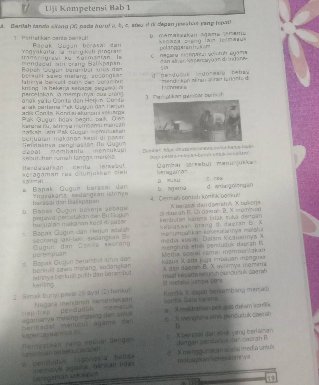 Uji Kompetensi Bab 1
A. Berilah tanda silang (X) pada huruf a, b, c, atau d di depan jawaban yang tepat!
1 Perhatikan cerita berikut! b. memaksakan agama tertentu
Bapak Gugun berasal dari kepada orang lain termasuk 
Yogyakarta, la mengikuti program pelanggaran hukum
transmigrasi ke Kalimantan la c. negara mengakui seluruh agama
mendapat istri orang Balikpapan. dan aliran kepercayaan di Indone-
Bapak Gugun berambut lurus dan sia
berkulit sawo matang, sedangkan
d penduduk Indonesia bebas
Istrinya berkulit putih dan berambut
mendirikan aliran-aliran tertentu di
kriting. la bekerja sebagai pegawai di Indonesia
percetakan. la mempunyai dua orang
anak yaitu Conita dan Herjun. Conita 3. Perhatikan gambar berikut!
anak pertama Pak Gugun dan Herjun
adik Conita. Kondisi ekonomi keluarga
Pak Gugun tidak begitu baik. Oleh
karena itu, istrinya membantu mencan
nafkah. Istri Pak Gugun memutuskan
berjualan makanan kecil di pasar 
Setidaknya penghasilan Bu Gugun
dapat membantu mencukup Sumber: https://nusantaranews.co/nu-harus-hadir-
kebutuhan rumah tangga mereka.
bagi-petani-nelayan-buruh-untuk-keadilan/
Berdasarkan cerita tersebut Gambar tersebut menunjukkan
keragaman ras ditunjukkan oleh keragaman ....
kalimat a suku c.ras
a. Bapak Gugun berasal dari b agama d antargolongan
Yogyakarta, sedangkan istrinya
berasai dari Balikpapan 4. Cermati contoh konflik berikut!
b. Bapak Gugun bekerja sebagai X berasal dari daerah A. X bekerja
pegawai percetakan dan Bu Gugun di daerah B. Di daerah B. X membuat
berjualan makanan kecil di pasar keributan karena tidak suka dengan
c. Bapak Gugun dan Herjun adalah kebiasaan orang di daerah B. X
seorang laki-laki, sedangkan Bu menumpahkan kekesalannya melalui
Gugun dan Conita seoran media sosial. Dalam kicauannya X
perempuan menghina etnik penduduk daerah B.
d. Bapak Gugun berambut lurus dan Media sosial ramai memberitakan
kasus X ada juga imbauan mengusi
berkulit sawo matang, sedangkan
X dari daerah B. X akhirnya meminta
istrinya berkulit putih dan berambut
maaf kepada seluruh penduduk daerah
keriting
B melalui jumpa pers
2 Simak bunyi pasal 29 ayat (2) benkut!
Konflik X dapat berkembang menjadi
Negara menjamin kemerdekaan
konflik Sara karena
tiap-tiap penduduk memeluk
agamanya masing-masing dan unluk a.  X melibatkan petugas dalam konflik
beribadaf menurul agama dan b. X menghina etnik penduduk daerah
B
kepercayaannya ilu
Pernyataan vang sesual dengan c  X berasal dari etnik yang berlainan
ketentuan tersebut adaish dengan penduduk dari daerah B
a. penduduk Indonesia bebas d X menggunakan sosial media untuk
memeluk agama, bahkan lidak meluapkan kekesalannya
beragaman sekalipun
19