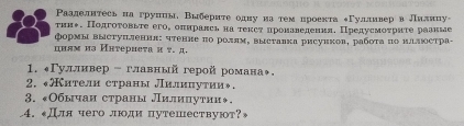 Ρааделнтесьнагруниы, Вгбериτе одну иаρτемαнроекτа δΓуллнвер влилнцу- 
τни↑. Подгоτовыτе его, оπнралсь на теκсτ πронаведения. Предусмоτриτе рааные 
формы Βыстуπления: чтенне πо роллм, выставκа рисунков, рабοτα πо μαлюсτра- 
цнлмиз Иηтернеτа и τ. д. 
1. «Γулливер - главный герой романа◆. 
2. *ители страны лилиπнутии». 
3. «Обычаи страны Лилицутии◆. 
4. Длячего люди путешествуют?»