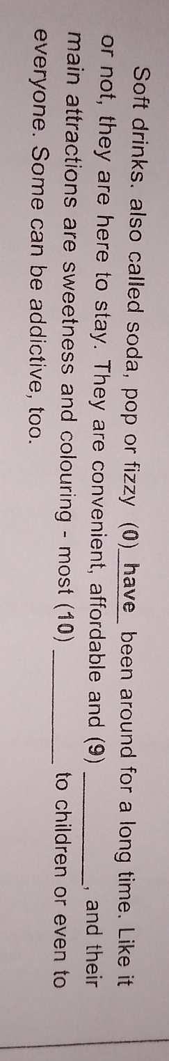 Soft drinks. also called soda, pop or fizzy (0)_have_ been around for a long time. Like it 
or not, they are here to stay. They are convenient, affordable and (9)_ 
, and their 
main attractions are sweetness and colouring - most (10) _to children or even to 
everyone. Some can be addictive, too.