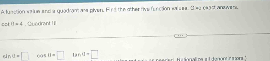 A function value and a quadrant are given. Find the other five function values. Give exact answers.
cot θ =4 , Quadrant III
sin θ =□ cos θ =□ tan θ =□
ticals as needed. Rationalize all denominators.)