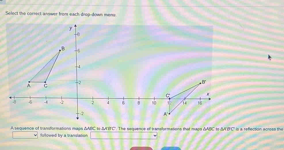 Select the correct answer from each drop-down menu.
A sequence of transformations maps △ ABC to △ A'B'C'. The sequence of transformations that maps △ ABC to △ A'B'C' is a reflection across the
followed by a translation