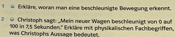 Erkläre, woran man eine beschleunigte Bewegung erkennt. 
2 Christoph sagt: „Mein neuer Wagen beschleunigt von 0 auf
100 in 7,5 Sekunden.' Erkläre mit physikalischen Fachbegriffen, 
was Christophs Aussage bedeutet.