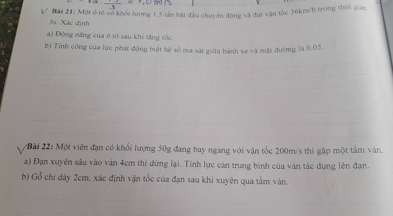 Một ô tô có khối lượng 1,5 tấn bắt đầu chuyền động và đạt vận tốc 36km/h trong thời gian
5s. Xác định 
a) Động năng của ô tô sau khi tăng tốc. 
b) Tính công của lực phát động biết hệ số ma sát giữa bánh xe và mặt đường là 0,05. 
_ 
_ 
_ 
_ 
_ 
_ 
_ 
2Bài 22: Một viên đạn có khối lượng 50g đang bay ngang với vận tốc 200m/s thì gặp một tấm ván. 
a) Đạn xuyên sâu vào ván 4cm thì dừng lại. Tính lực cản trung bình của ván tác dụng lên đạn. 
b) Gỗ chỉ dày 2cm, xác định vận tốc của đạn sau khi xuyên qua tấm ván. 
_ 
_