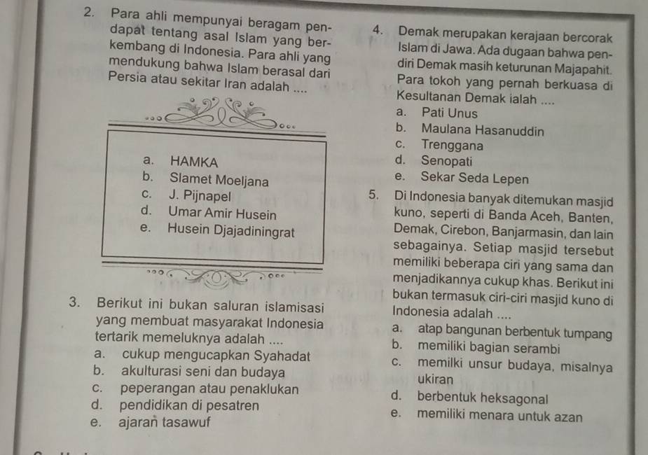 Para ahli mempunyai beragam pen- 4. Demak merupakan kerajaan bercorak
dapat tentang asal Islam yang ber- Islam di Jawa. Ada dugaan bahwa pen-
kembang di Indonesia. Para ahli yang diri Demak masih keturunan Majapahit.
mendukung bahwa Islam berasal dari Para tokoh yang pernah berkuasa di
Persia atau sekitar Iran adalah .... Kesultanan Demak ialah ....
a. Pati Unus
b. Maulana Hasanuddin
c. Trenggana
d. Senopati
a. HAMKA e. Sekar Seda Lepen
b. Slamet Moeljana
c. J. Pijnapel 5. Di Indonesia banyak ditemukan masjid
d. Umar Amir Husein kuno, seperti di Banda Aceh, Banten,
e. Husein Djajadiningrat
Demak, Cirebon, Banjarmasin, dan lain
sebagainya. Setiap masjid tersebut
memiliki beberapa ciri yang sama dan
menjadikannya cukup khas. Berikut ini
bukan termasuk ciri-ciri masjid kuno di
3. Berikut ini bukan saluran islamisasi Indonesia adalah ....
yang membuat masyarakat Indonesia a. atap bangunan berbentuk tumpang
tertarik memeluknya adalah .... b. memiliki bagian serambi
a. cukup mengucapkan Syahadat c. memilki unsur budaya, misalnya
b. akulturasi seni dan budaya ukiran
c. peperangan atau penaklukan d. berbentuk heksagonal
d. pendidikan di pesatren e. memiliki menara untuk azan
e. ajaran tasawuf