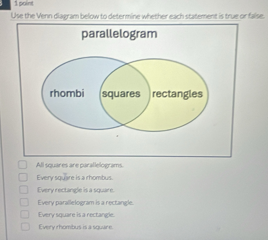 Use the Venn diagram below to determine whether each statement is true or false.
All squares are parallelograms.
Every square is a rhombus.
Every rectangle is a square.
Every parallelogram is a rectangle.
Every square is a rectangle.
Every rhombus is a square.