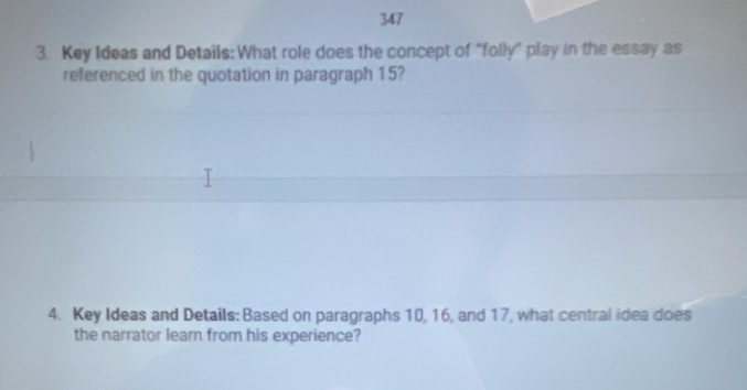 347 
3. Key Ideas and Details: What role does the concept of “folly” play in the essay as 
referenced in the quotation in paragraph 15? 
4. Key Ideas and Details: Based on paragraphs 10, 16, and 17, what central idea does 
the narrator learn from his experience?