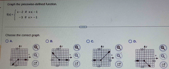 Graph the piecewise-defined function.
f(x)=beginarrayl x-2ifx≤ -1 -3ifx>-1endarray.
Choose the correct graph. 
A. 
B. 
C. 
D.
4y
y
y
10
10
10
x
x
x
-11 0 -10 U 10
10
10
10