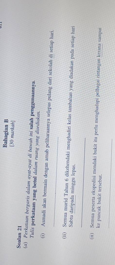 Bahagian B 
[30 markah] 
Soalan 21 
(a) Perkataan bergaris dalam ayat-ayat di bawah ini salah penggunaannya. 
Tulis perkataan yang betul dalam ruang yang disediakan. 
_ 
(i) Asmadi akan bermain dengan arnab peliharaannya selepas pulang dari sekolah di setiap hari. 
(ii) Semua murid Tahun 6 dikehendaki menghadiri kelas tambahan yang diadakan pada setiap hari 
Sabtu daripada minggu lepas. 
_ 
(ii) Semua peserta ekspedisi mendaki bukit itu perlu menghadapi pelbagai rintangan kerana sampai 
ke puncak bukit tersebut. 
_