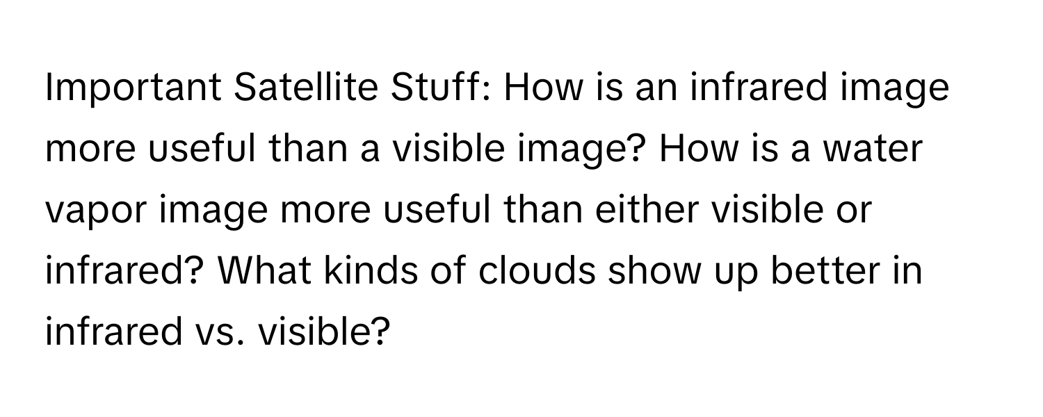 Important Satellite Stuff: How is an infrared image more useful than a visible image? How is a water vapor image more useful than either visible or infrared? What kinds of clouds show up better in infrared vs. visible?