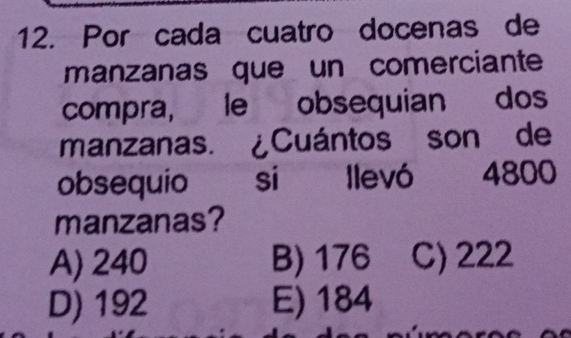 Por cada cuatro docenas de
manzanas que un comerciante
compra, le obsequian dos
manzanas. ¿Cuántos son de
obsequio si llevó 4800
manzanas?
A) 240 B) 176 C) 222
D) 192 E) 184