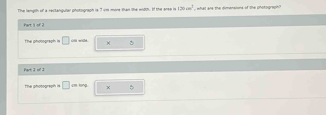 The length of a rectangular photograph is 7 cm more than the width. If the area is 120cm^2 , what are the dimensions of the photograph? 
Part 1 of 2 
The photograph is □ cm wide. X 5
Part 2 of 2 
The photograph is □ long. ×
