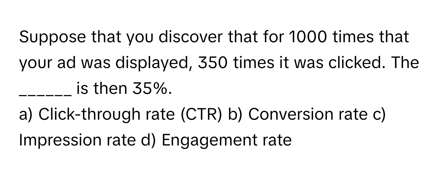 Suppose that you discover that for 1000 times that your ad was displayed, 350 times it was clicked. The ______ is then 35%.

a) Click-through rate (CTR) b) Conversion rate c) Impression rate d) Engagement rate