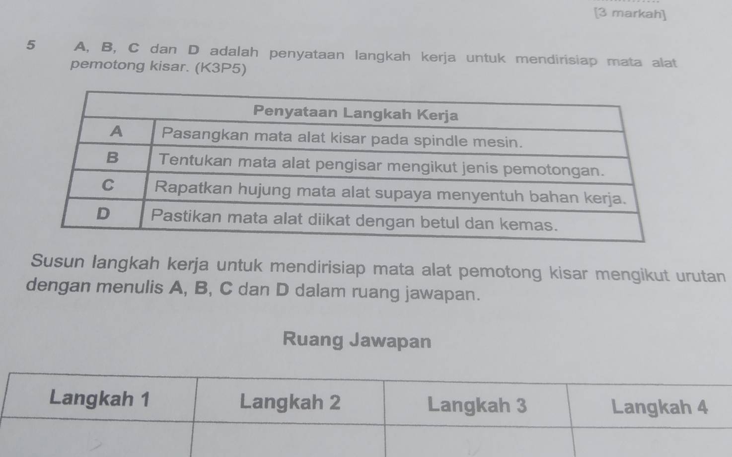 [3 markah] 
5 A, B, C dan D adalah penyataan langkah kerja untuk mendirisiap mata alat 
pemotong kisar. (K3P5) 
Susun langkah kerja untuk mendirisiap mata alat pemotong kisar mengikut urutan 
dengan menulis A, B, C dan D dalam ruang jawapan. 
Ruang Jawapan