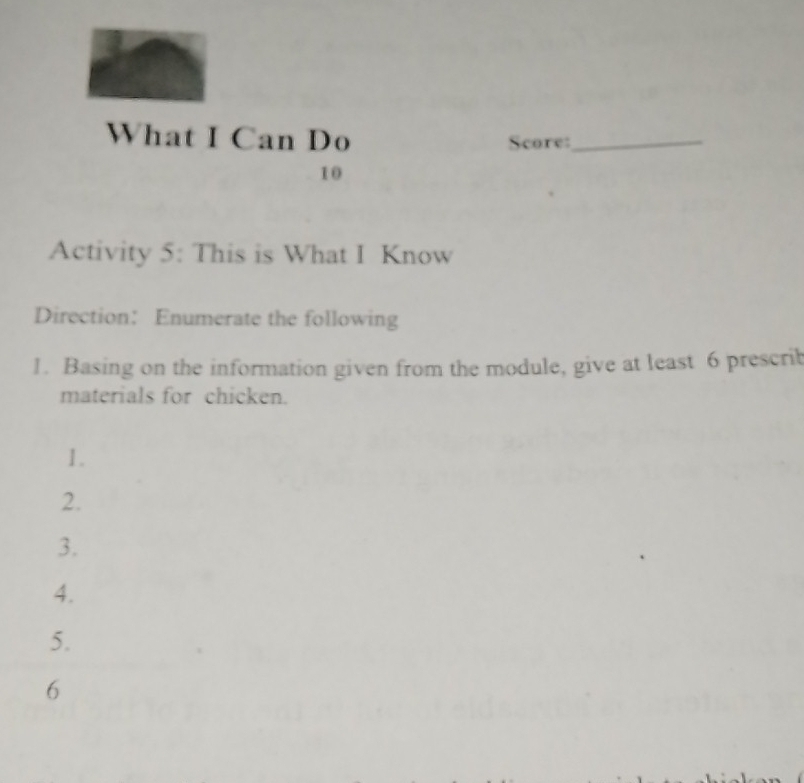 What I Can Do Score:_ 
10 
Activity 5: This is What I Know 
Direction: Enumerate the following 
1. Basing on the information given from the module, give at least 6 prescrib 
materials for chicken. 
1. 
2. 
3. 
4. 
5. 
6