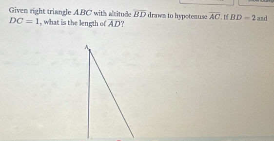 Given right triangle ABC with altitude overline BD drawn to hypotenuse overline AC. If BD=2 and
DC=1 , what is the length of overline AD ?
A