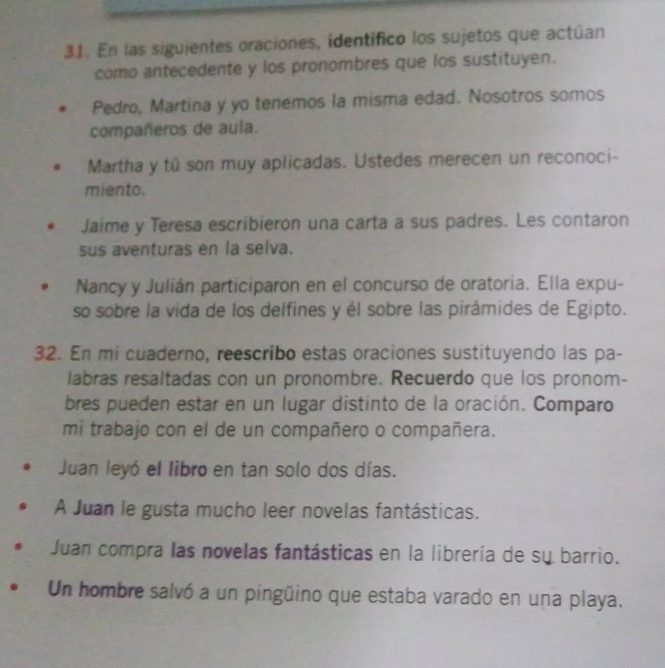 En las siguientes oraciones, identífico los sujetos que actúan 
como antecedente y los pronombres que los sustituyen. 
Pedro, Martina y yo tenemos la misma edad. Nosotros somos 
compañeros de aula. 
Martha y tú son muy aplicadas. Ustedes merecen un reconoci- 
miento. 
Jaime y Teresa escribieron una carta a sus padres. Les contaron 
sus aventuras en la selva. 
Nancy y Julián participaron en el concurso de oratoria. Ella expu- 
so sobre la vida de los delfines y él sobre las pirámides de Egipto. 
32. En mi cuaderno, reescribo estas oraciones sustituyendo las pa- 
labras resaltadas con un pronombre. Recuerdo que los pronom- 
bres pueden estar en un lugar distinto de la oración. Comparo 
mi trabajo con el de un compañero o compañera. 
Juan leyó el libro en tan solo dos días. 
A Juan le gusta mucho leer novelas fantásticas. 
Juan compra las novelas fantásticas en la librería de su barrio. 
Un hombre salvó a un pingüino que estaba varado en una playa.