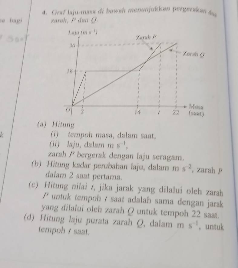 Graf laju-masa di bawah menunjukkan pergerakan 
sa bagi zarah, P dan Ø
(a) Hitung
k (i) tempoh masa, dalam saat,
(ii) laju, dalam m s^(-1),
zarah P bergerak dengan laju seragam.
(b) Hitung kadar perubahan laju, dalam m s^(-2) , zarah p
dalam 2 saat pertama.
(c) Hitung nilai /, jika jarak yang dilalui oleh zarah
P untuk tempoh / saat adalah sama dengan jarak
yang dilalui oleh zarah Q untuk tempoh 22 saat.
(d) Hitung laju purata zarah Q, dalam ms^(-1) ， untuk
tempoh / saat.