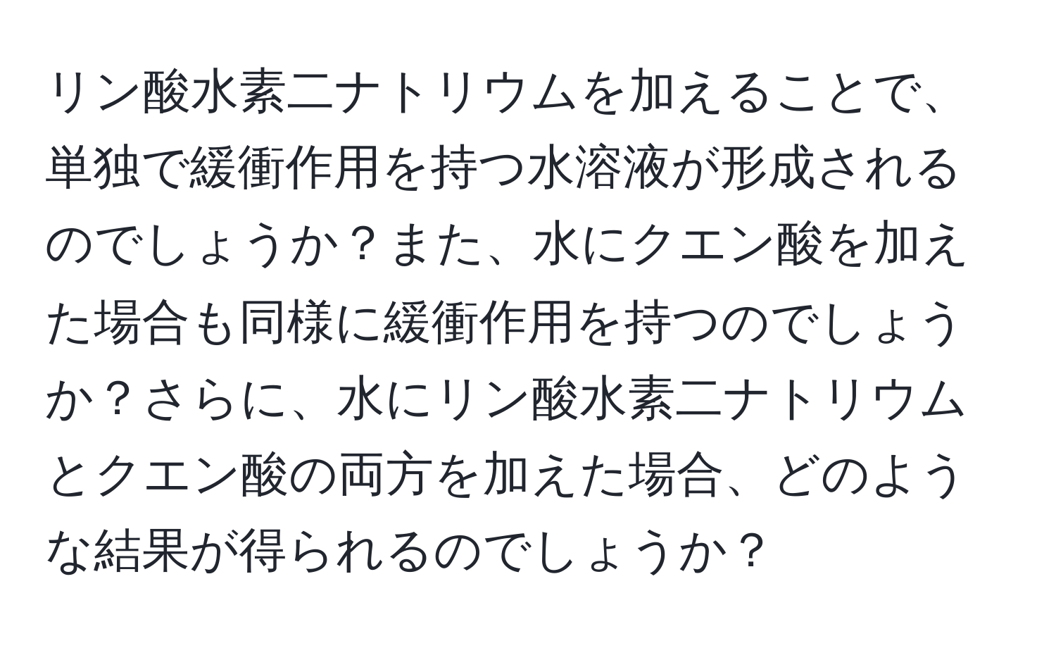 リン酸水素二ナトリウムを加えることで、単独で緩衝作用を持つ水溶液が形成されるのでしょうか？また、水にクエン酸を加えた場合も同様に緩衝作用を持つのでしょうか？さらに、水にリン酸水素二ナトリウムとクエン酸の両方を加えた場合、どのような結果が得られるのでしょうか？