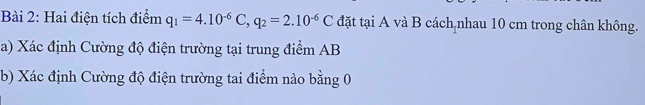 Hai điện tích điểm q_1=4.10^(-6)C, q_2=2.10^(-6)C đặt tại A và B cách nhau 10 cm trong chân không. 
a) Xác định Cường độ điện trường tại trung điểm AB
(b) Xác định Cường độ điện trường tai điểm nào bằng 0