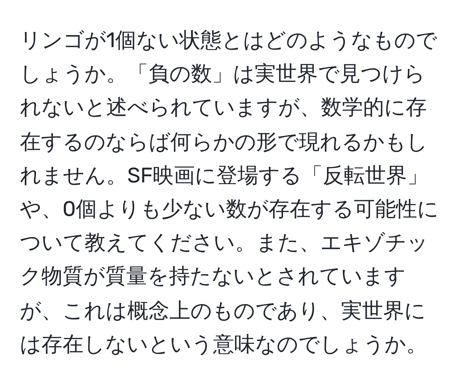 リンゴが1個ない状態とはどのようなものでしょうか。「負の数」は実世界で見つけられないと述べられていますが、数学的に存在するのならば何らかの形で現れるかもしれません。SF映画に登場する「反転世界」や、0個よりも少ない数が存在する可能性について教えてください。また、エキゾチック物質が質量を持たないとされていますが、これは概念上のものであり、実世界には存在しないという意味なのでしょうか。