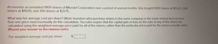 An investor accumulated 1800 shares of Microtel Corporation over a period of several months. She bought 1000 shares at $15.63, 500
shares at $19.00, and 300 shares at $21.75. 
What was her average cost per share? (Note: Investors who purchase shares in the same company or the same mutual fund at more 
than one price must eventually do this calculation. Tax rules require that the capital gain or loss on the sale of any of the shares be 
calculated using the weighted-average price paid for all of the shares, rather than the particular price paid for the shares actually sold.) 
(Round your answer to the nearest cent.) 
The weighted average cost per share S □