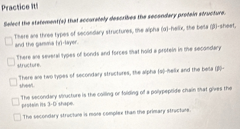 Practice It!
Select the statement(s) that accurately describes the secondary protein structure.
There are three types of secondary structures, the alpha (α)-helix, the beta (β)-sheet,
and the gamma (y)-layer.
There are several types of bonds and forces that hold a protein in the secondary
structure.
There are two types of secondary structures, the alpha (α)-helix and the beta (beta )-
sheet.
The secondary structure is the coiling or folding of a polypeptide chain that gives the
protein its 3-D shape.
The secondary structure is more complex than the primary structure.