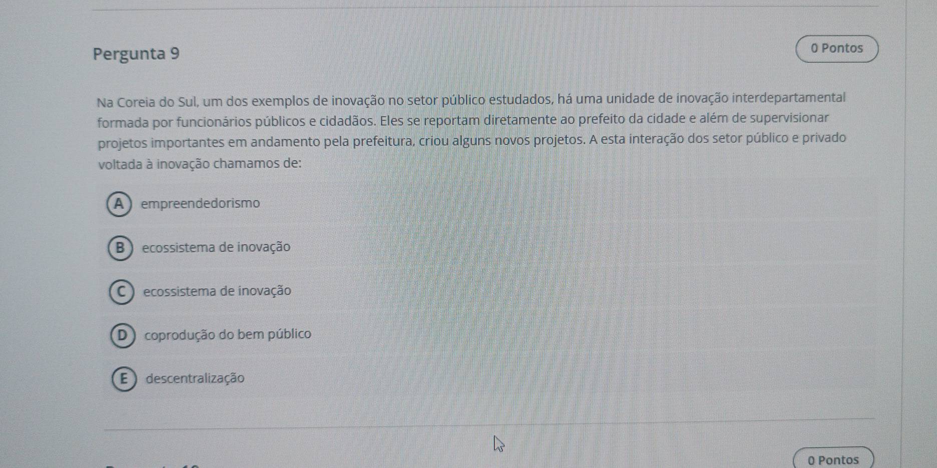 Pergunta 9 0 Pontos
Na Coreia do Sul, um dos exemplos de inovação no setor público estudados, há uma unidade de inovação interdepartamental
formada por funcionários públicos e cidadãos. Eles se reportam diretamente ao prefeito da cidade e além de supervisionar
projetos importantes em andamento pela prefeitura, criou alguns novos projetos. A esta interação dos setor público e privado
voltada à inovação chamamos de:
A empreendedorismo
B ecossistema de inovação
) ecossistema de inovação
D coprodução do bem público
E descentralização
0 Pontos