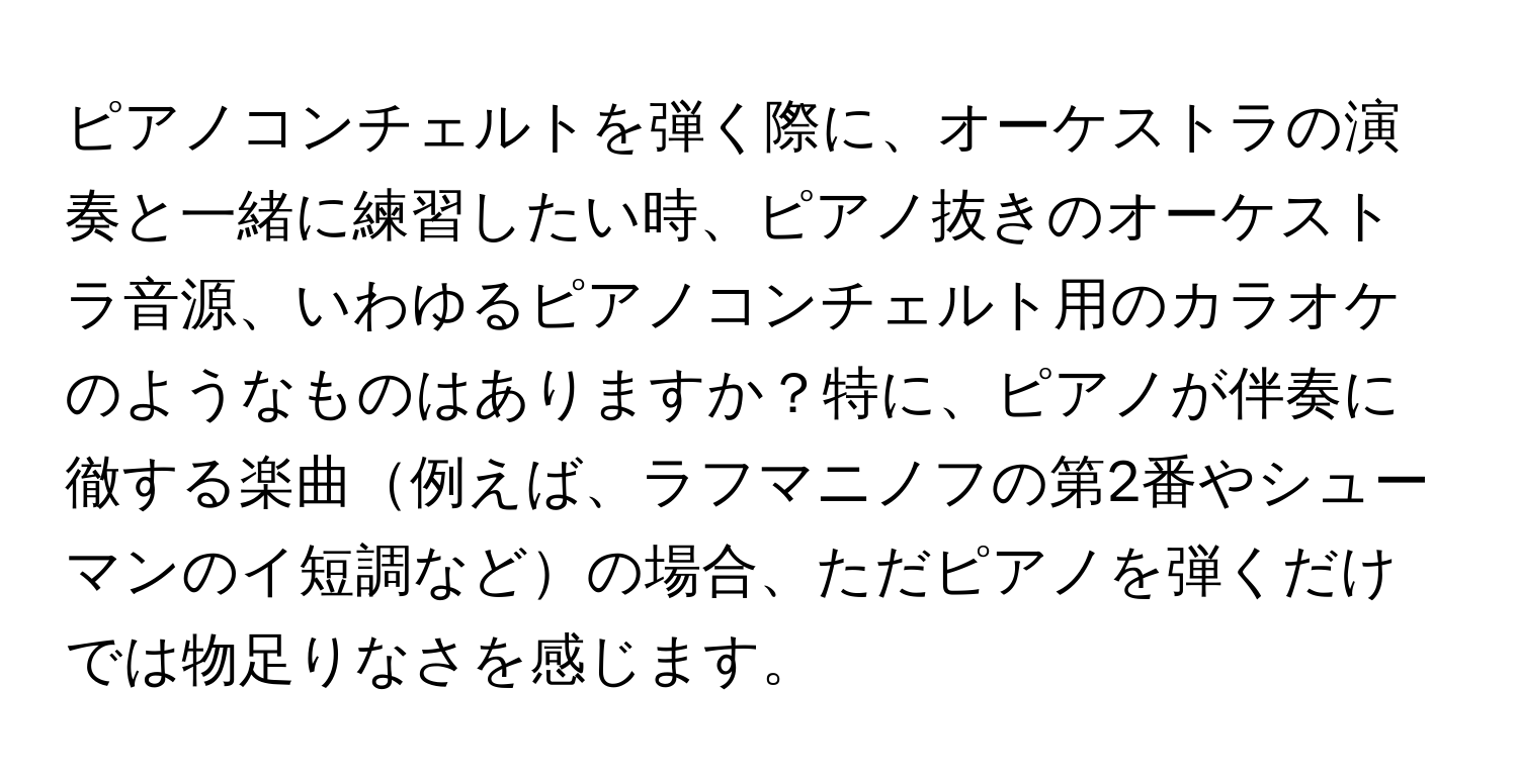 ピアノコンチェルトを弾く際に、オーケストラの演奏と一緒に練習したい時、ピアノ抜きのオーケストラ音源、いわゆるピアノコンチェルト用のカラオケのようなものはありますか？特に、ピアノが伴奏に徹する楽曲例えば、ラフマニノフの第2番やシューマンのイ短調などの場合、ただピアノを弾くだけでは物足りなさを感じます。