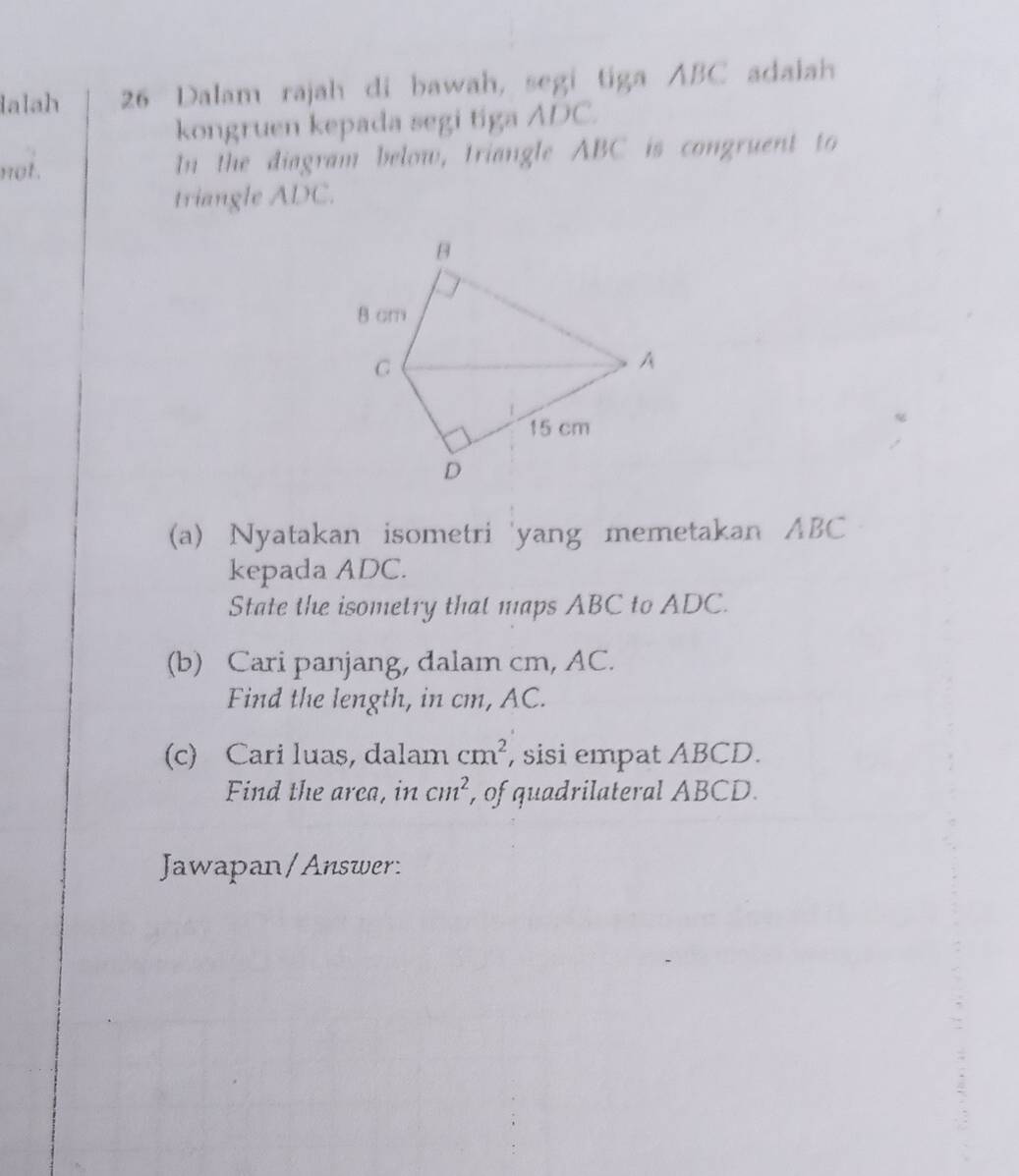 lalah 26 Dalam rajah di bawah, segi tiga ABC adalah 
kongruen kepada segi tiga ADC. 
not. In the diagram below, triangle ABC is congruent to 
triangle ADC. 
(a) Nyatakan isometri 'yang memetakan ABC
kepada ADC. 
State the isometry that maps ABC to ADC. 
(b) Cari panjang, dalam cm, AC. 
Find the length, in cm, AC. 
(c) Cari luas, dalam cm^2 , sisi empat ABCD. 
Find the arca, in cm^2 , of quadrilateral ABCD. 
Jawapan/Answer: