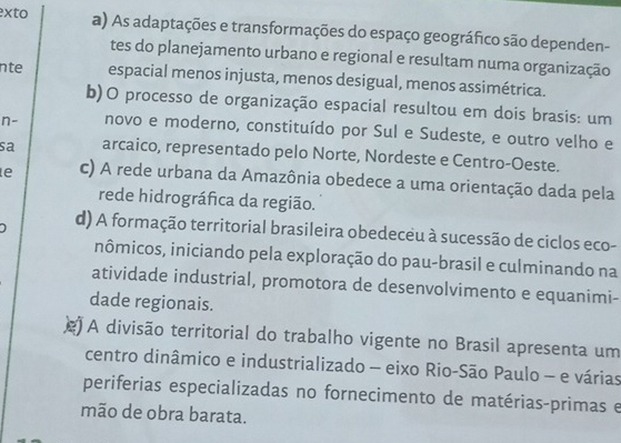 xto
a) As adaptações e transformações do espaço geográfico são dependen-
tes do planejamento urbano e regional e resultam numa organização
nte espacial menos injusta, menos desigual, menos assimétrica.
b)O processo de organização espacial resultou em dois brasis: um
n- novo e moderno, constituído por Sul e Sudeste, e outro velho e
sa arcaico, representado pelo Norte, Nordeste e Centro-Oeste.
e c) A rede urbana da Amazônia obedece a uma orientação dada pela
rede hidrográfica da região.
d) A formação territorial brasileira obedeceu à sucessão de ciclos eco-
inômicos, iniciando pela exploração do pau-brasil e culminando na
atividade industrial, promotora de desenvolvimento e equanimi-
dade regionais.
j A divisão territorial do trabalho vigente no Brasil apresenta um
centro dinâmico e industrializado - eixo Rio-São Paulo - e várias
periferias especializadas no fornecimento de matérias-primas e
mão de obra barata.