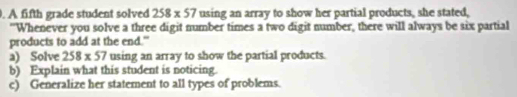 A fifth grade student solved 258* 57 using an array to show her partial products, she stated, 
"Whenever you solve a three digit number times a two digit number, there will always be six partial 
products to add at the end." 
a) Solve 258* 57 using an array to show the partial products. 
b) Explain what this student is noticing. 
c) Generalize her statement to all types of problems.