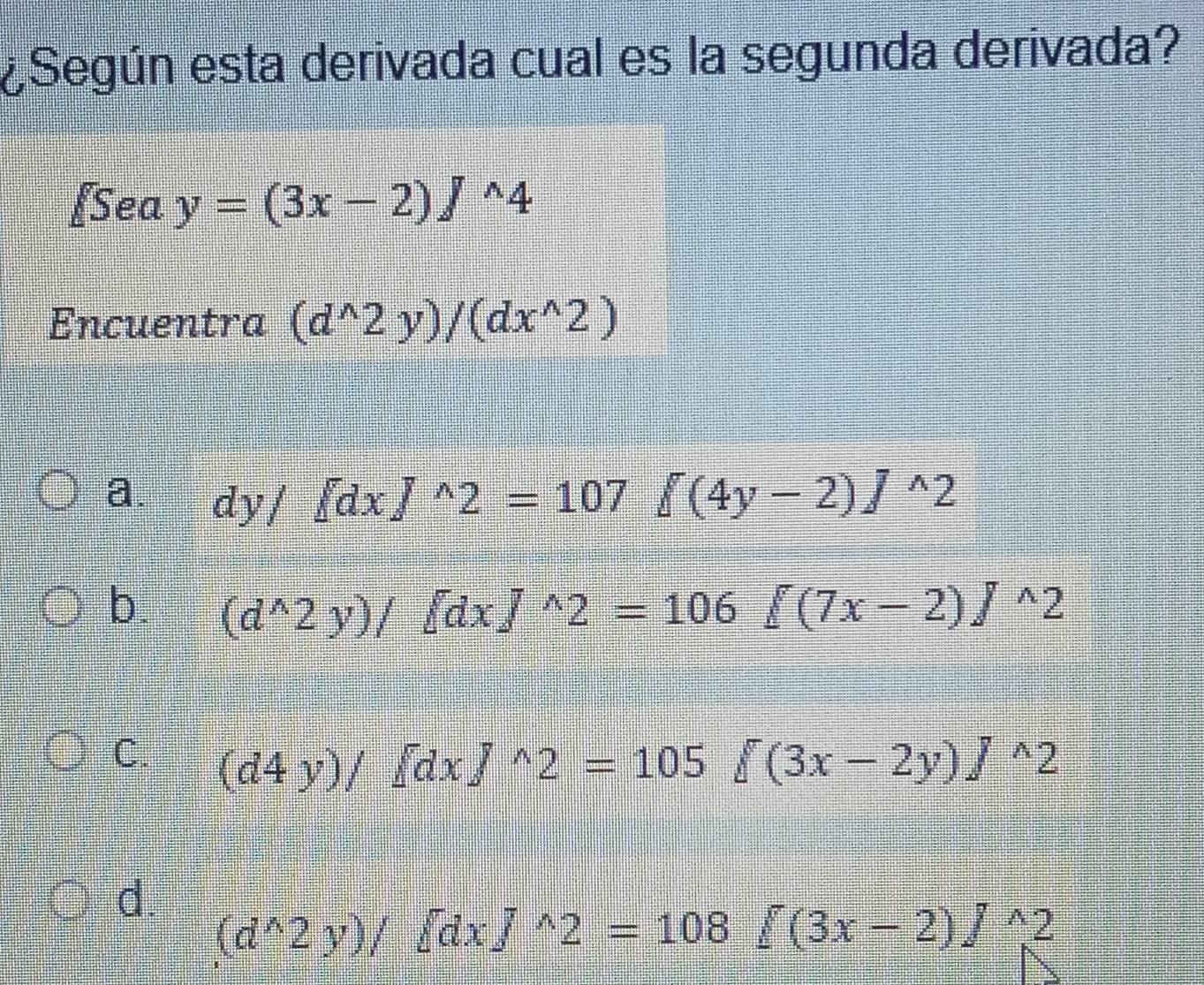 ¿Según esta derivada cual es la segunda derivada?
[Sea y=(3x-2)J^(wedge)4
Encuentra (d^(wedge)2y)/(dx^(wedge)2)
a. dy/[dx]^wedge 2=107 [(4y-2)]^wedge 2
b. (d^(wedge)2y)/delta dxJ^(wedge)2=106[(7x-2)J^(wedge)2
C. (d4y)/∈t dxJ^(wedge)2=105 (3x-2y)J^(wedge)2
d. (d^(wedge)2y)/ dxJ^(wedge)2=108f(3x-2)J^(wedge)2