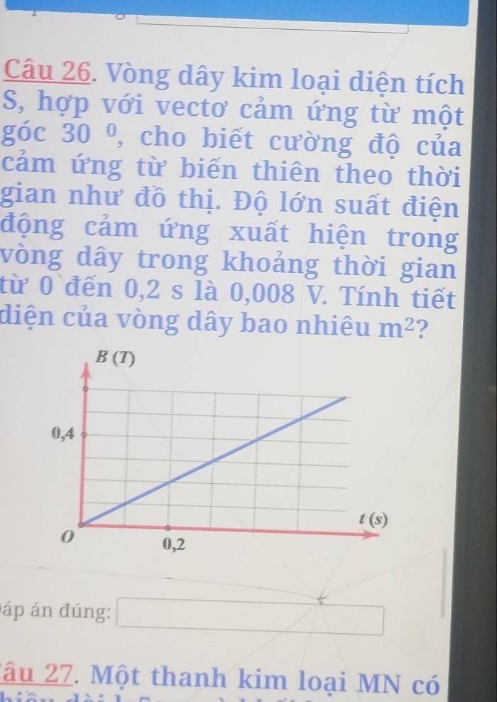 Vòng dây kim loại diện tích
S, hợp với vectơ cảm ứng từ một
góc 30° , cho biết cường độ của
cảm ứng từ biến thiên theo thời
gian như đồ thị. Độ lớn suất điện
động cảm ứng xuất hiện trong
vòng dây trong khoảng thời gian
từ 0 đến 0,2 s là 0,008 V. Tính tiết
diện của vòng dây bao nhiêu m^2 ?
áp án đúng: □ □
2âu 27. Một thanh kim loại MN có
+( x=