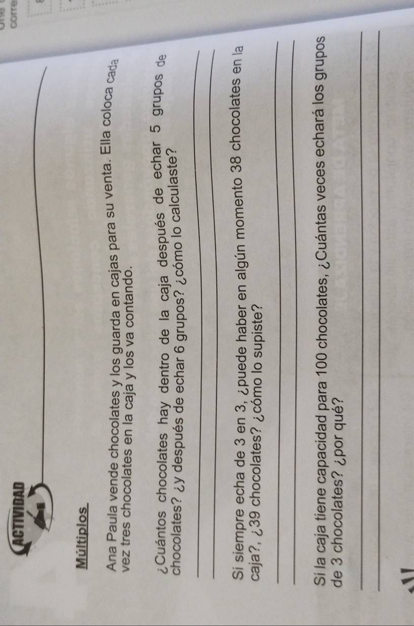 ACTIVIDAD 
corre 
_ 
Múltiplos 
Ana Paula vende chocolates y los guarda en cajas para su venta. Ella coloca cada 
vez tres chocolates en la caja y los va contando. 
¿Cuántos chocolates hay dentro de la caja después de echar 5 grupos de 
_ 
chocolates? ¿y después de echar 6 grupos? ¿cómo lo calculaste? 
_ 
Si siempre echa de 3 en 3, ¿puede haber en algún momento 38 chocolates en la 
caja?, ¿ 39 chocolates? ¿cómo lo supiste? 
_ 
_ 
Sí la caja tiene capacidad para 100 chocolates, ¿Cuántas veces echará los grupos 
de 3 chocolates? ¿por qué? 
_ 
_