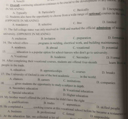 A. benefit
11. Overall, continuing education continues to be crucial to the development of any nation. (Or
IN MEANING) D. Unexpectedly
A. Typically B. Particularly C. Basically
12. Students also have the opportunity to choose from a wide range of optional courses in the un
(OPPOSITE IN MEANING) D. limited
A. mandatory B. selective C. free
13. The full college status was only received in 1948 and marked the official admission of women
university. (OPPOSITE IN MEANING)
A. exclusion B. invitation C. preparation D. formation
14. The school offers ---- programs in welding, electrical work, and building maintenance.
A. academic B. abroad C. vocational D. potential
15. _education is a popular option for school-leavers who don't go to university.
A. Vocational B. Academic C. Secondary D. Formal
16. After completing their vocational courses, students are offered four-month_ learn from 
people in the trade.
A. education B. apprenticeships C. courses D. breaks
17. The University of Oxford is one of the best academic_ in the world.
A. chances B. careers C. institutions D. companies
18._ gives students the opportunity to study a subject in depth.
A. Secondary education B. Vocational education
C. Special education D. Higher education
19. My brother wasn't offered the job because he didn't have the right
A. qualifications B. trades C. apprentices _D. skilled people
20. He completed a _cooking course at this vocational school before he became a restaurant .
A. business B. professional C. formal D. responsible
1. At the education fair, we collected a lot of