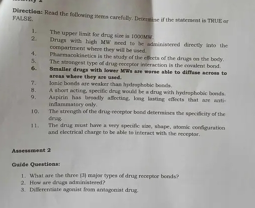 Direction: Read the following items carefully. Determine if the statement is TRUE or 
FALSE. 
1. The upper limit for drug size is 1000MW. 
2. Drugs with high MW need to be administered directly into the 
compartment where they will be used. 
4. Pharmacokinetics is the study of the effects of the drugs on the body. 
5. The strongest type of drug-receptor interaction is the covalent bond. 
6. 
Smaller drugs with lower MWs are worse able to diffuse across to 
areas where they are used. 
7. Ionic bonds are weaker than hydrophobic bonds. 
8. A short acting, specific drug would be a drug with hydrophobic bonds. 
9. Aspirin has broadly affecting, long lasting effects that are anti- 
inflammatory only. 
10. The strength of the drug-receptor bond determines the specificity of the 
drug. 
11. The drug must have a very specific size, shape, atomic configuration 
and electrical charge to be able to interact with the receptor. 
Assessment 2 
Guide Questions: 
1. What are the three (3) major types of drug receptor bonds? 
2. How are drugs administered? 
3. Differentiate agonist from antagonist drug.