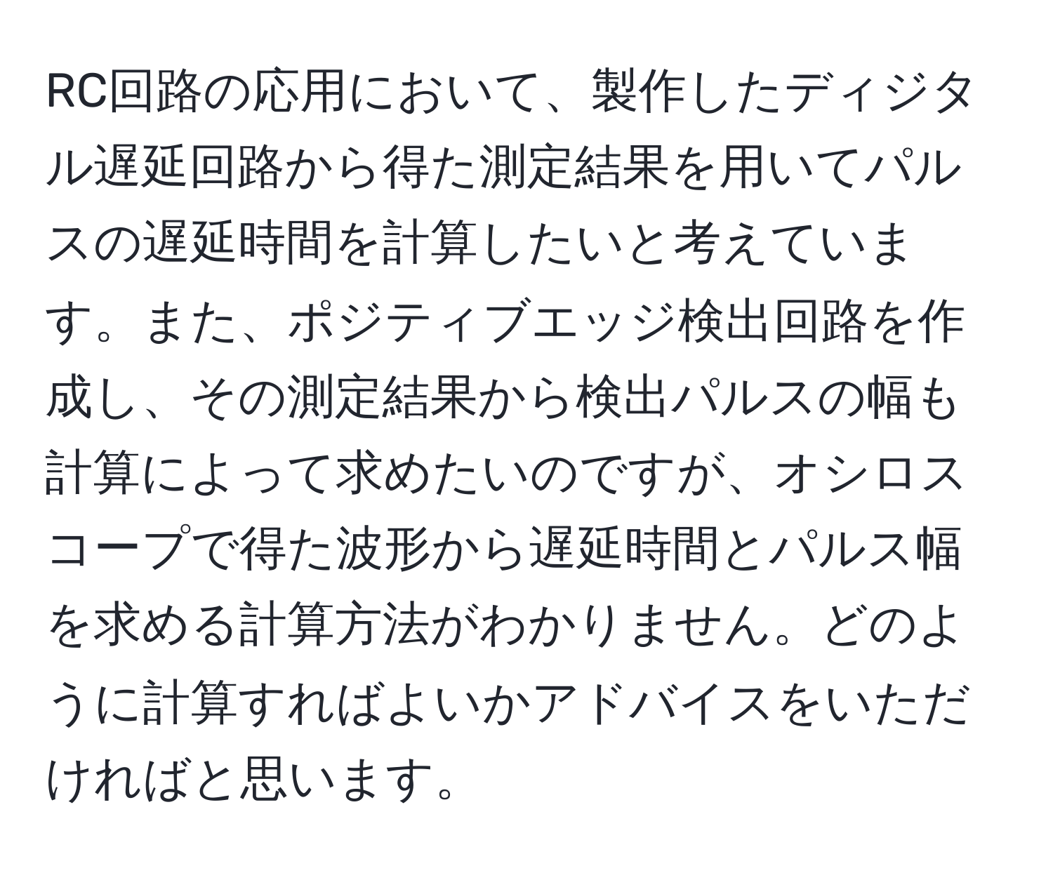 RC回路の応用において、製作したディジタル遅延回路から得た測定結果を用いてパルスの遅延時間を計算したいと考えています。また、ポジティブエッジ検出回路を作成し、その測定結果から検出パルスの幅も計算によって求めたいのですが、オシロスコープで得た波形から遅延時間とパルス幅を求める計算方法がわかりません。どのように計算すればよいかアドバイスをいただければと思います。