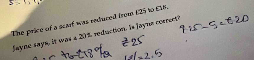 The price of a scarf was reduced from £25 to £18. 
Jayne says, it was a 20% reduction. Is Jayne correct?