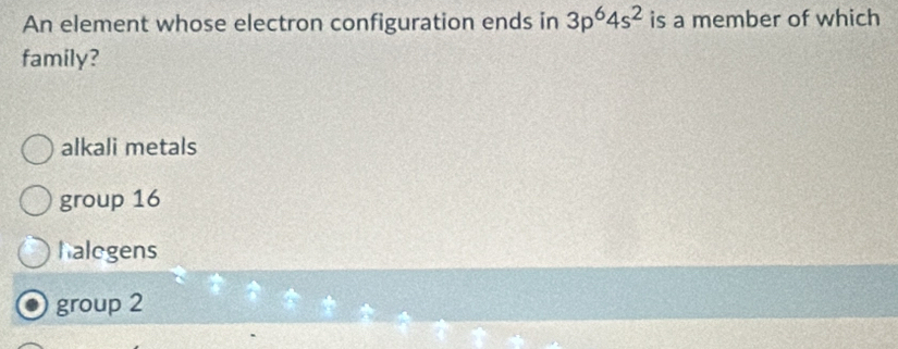 An element whose electron configuration ends in 3p^64s^2 is a member of which
family?
alkali metals
group 16
halogens
group 2