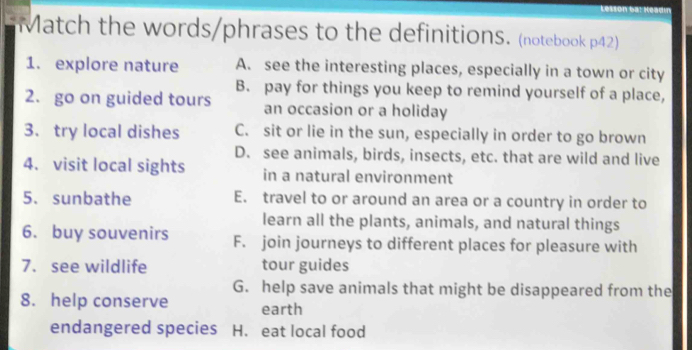 Lesson 6a! Headin
Match the words/phrases to the definitions. (notebook p42)
1. explore nature A. see the interesting places, especially in a town or city
B. pay for things you keep to remind yourself of a place,
2. go on guided tours an occasion or a holiday
3. try local dishes C. sit or lie in the sun, especially in order to go brown
D. see animals, birds, insects, etc. that are wild and live
4. visit local sights in a natural environment
5. sunbathe E. travel to or around an area or a country in order to
learn all the plants, animals, and natural things
6. buy souvenirs F. join journeys to different places for pleasure with
7. see wildlife tour guides
G. help save animals that might be disappeared from the
8. help conserve earth
endangered species H. eat local food