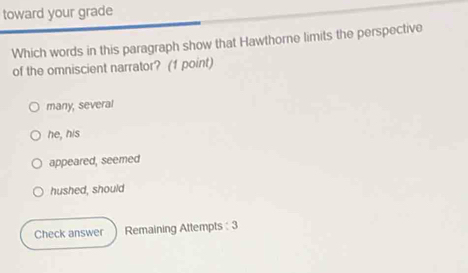 toward your grade
Which words in this paragraph show that Hawthorne limits the perspective
of the omniscient narrator? (1 point)
many, several
he, his
appeared, seemed
hushed, should
Check answer Remaining Attempts : 3